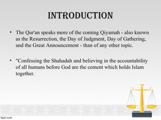 introDuction
• The Qur'an speaks more of the coming Qiyamah - also known
as the Resurrection, the Day of Judgment, Day of Gathering,
and the Great Announcement - than of any other topic.
• "Confessing the Shahadah and believing in the accountability
of all humans before God are the cement which holds Islam
together.
 