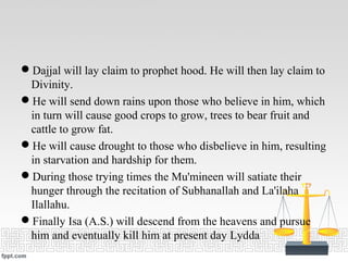 Dajjal will lay claim to prophet hood. He will then lay claim to
Divinity.
He will send down rains upon those who believe in him, which
in turn will cause good crops to grow, trees to bear fruit and
cattle to grow fat.
He will cause drought to those who disbelieve in him, resulting
in starvation and hardship for them.
During those trying times the Mu'mineen will satiate their
hunger through the recitation of Subhanallah and La'ilaha
Ilallahu.
Finally Isa (A.S.) will descend from the heavens and pursue
him and eventually kill him at present day Lydda
 