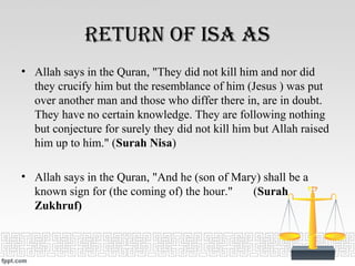 return Of isa as
• Allah says in the Quran, "They did not kill him and nor did
they crucify him but the resemblance of him (Jesus ) was put
over another man and those who differ there in, are in doubt.
They have no certain knowledge. They are following nothing
but conjecture for surely they did not kill him but Allah raised
him up to him." (Surah Nisa)
• Allah says in the Quran, "And he (son of Mary) shall be a
known sign for (the coming of) the hour." (Surah
Zukhruf)
 