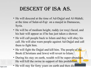 Descent Of isa as.
• He will descend at the time of Ad-Dajjal and Al-Mahdi;
at the time of Salat-ul-Fajr on a masjid in Damascus,
Syria.
• He will be of medium height, ruddy (or rosy) faced, and
his hair will appear as if he has just taken a shower.
• He will call people back to Islam and they will obey his
call. He will also warn people against Ad-Dajjal and call
them to fight him.
• He will fight the Dajjal and kill him. The people of the
Book (Christians and Jews) will revert to Islam.
• During his stay on earth, wealth will be super-abundant.
He will kill the swine in support of this prohibition.
• He will stay for forty years on earth and then die.
 