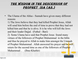 the wisDOm in the DescensiOn Of
prOphet isa (as.)
• The Ulama of the Ahlus - Sunnah have given many different
reasons
1) The Jews believe that they had killed Prophet Jesus, Allah
will send him before the end of time to prove that they had not
killed him and that he is alive. It is he who will kill the Jews
and their leader Dajjal. (Fathul - Bari)
2) Some Ulama have said that Prophet Jesus found many
virtues of the followers of Prophet Muhammad in the bible
and thus he prayed to Allah to make him amongst the Ummah
of Prophet Muhammad . Allah answered his prayer and he will
return for the second time as one of the followers of Prophet
Muhammad . (Ibne-Khathir)
 