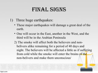 final signs
1) Three huge earthquakes:
• These major earthquakes will damage a great deal of the
earth.
• One will occur in the East, another in the West, and the
third will be in the Arabian Peninsula
2) The smoke will affect both the believers and non-
belivers alike remaining for a period of 40 days and
night. The believers will be affected a little as if suffering
from cold while the smoke will enter the brains of the
non-belivers and make them unconscious1
 