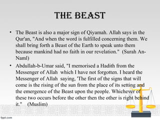 tHe Beast
• The Beast is also a major sign of Qiyamah. Allah says in the
Qur'an, "And when the word is fulfilled concerning them. We
shall bring forth a Beast of the Earth to speak unto them
because mankind had no faith in our revelation." (Surah An-
Naml)
• Abdullah-b-Umar said, "I memorised a Hadith from the
Messenger of Allah which I have not forgotten. I heard the
Messenger of Allah saying, 'The first of the signs that will
come is the rising of the sun from the place of its setting and
the emergence of the Beast upon the people. Whichever of
these two occurs before the other then the other is right behind
it." (Muslim)
 