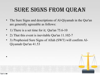Sure SignS from Quran
• The Sure Signs and descriptions of Al-Qiyamah in the Qur'an
are generally agreeable as follows:
• 1) There is a set time for it; Qur'an 75.6-10
• 2) That this event is inevitable Qur'an 11.102-7
• 3) Prophesied Sure Signs of Allah (SWT) will confirm Al-
Qiyamah Qur'an 41.53
•
•
 