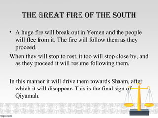 tHe Great fire of tHe soutH
• A huge fire will break out in Yemen and the people
will flee from it. The fire will follow them as they
proceed.
When they will stop to rest, it too will stop close by, and
as they proceed it will resume following them.
In this manner it will drive them towards Shaam, after
which it will disappear. This is the final sign of
Qiyamah.
 