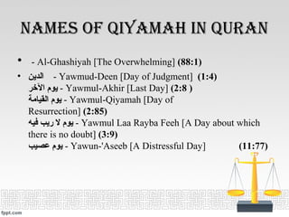 nameS of Qiyamah in Quran
• - Al-Ghashiyah [The Overwhelming] (88:1)
• ‫الدين‬ - Yawmud-Deen [Day of Judgment] (1:4)
‫الخر‬ ‫يوم‬ - Yawmul-Akhir [Last Day] (2:8 )
‫القيامة‬ ‫يوم‬ - Yawmul-Qiyamah [Day of
Resurrection] (2:85)
‫فيه‬ ‫ريب‬ ‫ل‬ ‫يوم‬ - Yawmul Laa Rayba Feeh [A Day about which
there is no doubt] (3:9)
‫عصيب‬ ‫يوم‬ - Yawun-'Aseeb [A Distressful Day] (11:77)
 