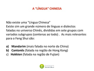 Não existe uma “Língua Chinesa”
Existe sim um grande número de línguas e dialectos
faladas no universo Chinês, divididas em sete grupos com
variados subgrupos (centenas ao todo) . As mais relevantes
para o Feng Shui são:
a) Mandarim (mais falada no norte da China)
b) Cantonês (falada na região de Hong Kong)
c) Hokkien (falada na região de Fujian)
A “LÍNGUA” CHINESA
 