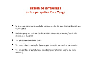 DESIGN DE INTERIORES
(sob a perspetiva Yin e Yang)
• Se a pessoa está numa condição yang necessita de uma decoração mais yin
e vice-versa
• Divisões yang necessitam de decorações mais yang e habitações yin de
decorações mais yin
• Ter em conta também o clima
• Ter em conta a orientação da casa (por exemplo para sul ou para norte)
• Ter em conta a arquitetura da casa (por exemplo mais aberta ou mais
fechada)
 