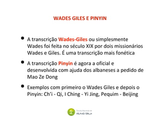 WADES GILES E PINYIN
• A transcrição Wades-Giles ou simplesmente
Wades foi feita no século XIX por dois missionários
Wades e Giles. É uma transcrição mais fonética
• A transcrição Pinyin é agora a oficial e
desenvolvida com ajuda dos albaneses a pedido de
Mao Ze Dong
• Exemplos com primeiro o Wades Giles e depois o
Pinyin: Ch’i - Qi, I Ching - Yi Jing, Pequim - Beijing
 
