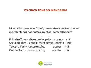 OS CINCO TONS DO MANDARIM
Mandarim tem cinco “tons”, um neutro e quatro comuns
representados por quatro acentos, nomeadamente:
Primeiro Tom - alto e prolongado, acento mā
Segundo Tom - a subir, ascendente, acento má
Terceiro Tom - desce e sobe, acento mǎ
Quarto Tom - desce e curto, acento mà
 