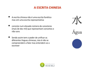 A ESCRITA CHINESA
• A escrita chinesa não é uma escrita fonética
mas sim uma escrita representativa
• consiste num elevado número de caracteres
(mais de dez mil) que representam conceitos e
não sons
• Sendo assim tem o poder de unificar as
diferentes línguas chinesas, isto é não se
compreendem a falar mas entendem-se a
escrever
 
