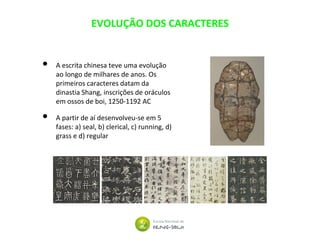 EVOLUÇÃO DOS CARACTERES
• A escrita chinesa teve uma evolução
ao longo de milhares de anos. Os
primeiros caracteres datam da
dinastia Shang, inscrições de oráculos
em ossos de boi, 1250-1192 AC
• A partir de aí desenvolveu-se em 5
fases: a) seal, b) clerical, c) running, d)
grass e d) regular
 