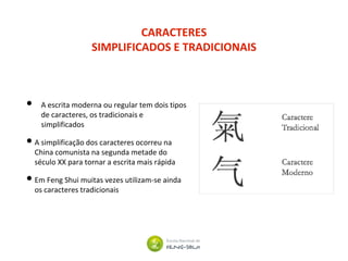 CARACTERES
SIMPLIFICADOS E TRADICIONAIS
• A escrita moderna ou regular tem dois tipos
de caracteres, os tradicionais e
simplificados
•A simplificação dos caracteres ocorreu na
China comunista na segunda metade do
século XX para tornar a escrita mais rápida
•Em Feng Shui muitas vezes utilizam-se ainda
os caracteres tradicionais
 