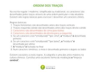 ORDEM DOS TRAÇOS
Na escrita regular / moderna, simplificada ou tradicional, os caracteres são
desenhados pelos traços através de uma ordem particular e não aleatória.
Existem oito regras básicas para escrever / desenhar um caractere chinês.
Regras básicas:
1 Traços horizontais são desenhados antes dos traços verticais
2 Traços esquerda-caindo são desenhados antes dos traços direita-caindo
3 Caracteres são desenhados de cima para baixo
4 Caracteres são desenhados da direita para a esquerda.
5 Se um caractere está “emoldurado” “por cima”, a “moldura” é desenhada
primeiro
6 Se um caractere está “emoldurado” “por baixo”, a “moldura” é
desenhada por último
7 A “moldura” é fechada no final
8 Num caractere simétrico, o meio é desenhado primeiro e depois os lados
Existem exceções a estas regras. A caligrafia é uma das artes maiores na
cultura chinesa. Constitui uma excelente forma de meditação e “limpeza
cerebral”.
 