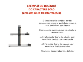 EXEMPLO DO DESENHO
DO CARACTERE SOLO
(uma das cinco transformações)
O caractere solo é composto por dois
componentes. Uma cruz que indica o centro, e
outro que indica a base da terra
O componente superior, a cruz, é o primeiro a
ser desenhado.
A linha horizontal da cruz é a primeira a ser
desenhada, da direita para e esquerda
A linha vertical da cruz é a segunda a ser
desenhada, de cima para baixo
Finalmente é desenhada a linha de baixo
 