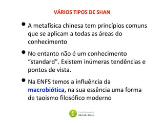 VÁRIOS TIPOS DE SHAN
•A metafísica chinesa tem princípios comuns
que se aplicam a todas as áreas do
conhecimento
•No entanto não é um conhecimento
“standard”. Existem inúmeras tendências e
pontos de vista.
•Na ENFS temos a influência da
macrobiótica, na sua essência uma forma
de taoismo filosófico moderno
 