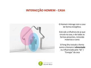 INTERACÇÃO HOMEM - CASA
O Homem interage com a casa
de forma energética.
Está sob a influência do qi que
circula na casa, e de todas as
formas presentes, incluindo
materiais e cores
O Feng Shui estuda a forma
como o Homem é alimentado
ou influenciado pelo “Qi” /
“Energia” da casa
 