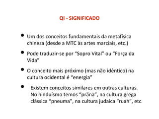 QI - SIGNIFICADO
• Um dos conceitos fundamentais da metafísica
chinesa (desde a MTC às artes marciais, etc.)
• Pode traduzir-se por “Sopro Vital” ou “Força da
Vida”
• O conceito mais próximo (mas não idêntico) na
cultura ocidental é “energia”
• Existem conceitos similares em outras culturas.
No hinduísmo temos “prãna”, na cultura grega
clássica “pneuma”, na cultura judaica “ruah”, etc.
 