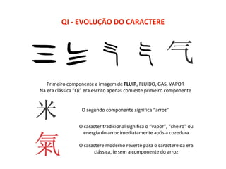 QI - EVOLUÇÃO DO CARACTERE
Primeiro componente a imagem de FLUIR, FLUIDO, GAS, VAPOR
Na era clássica “Qi” era escrito apenas com este primeiro componente
O segundo componente significa “arroz”
O caracter tradicional significa o “vapor”, “cheiro” ou
energia do arroz imediatamente após a cozedura
O caractere moderno reverte para o caractere da era
clássica, ie sem a componente do arroz
 