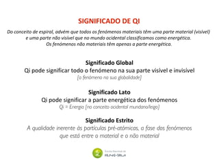 SIGNIFICADO DE QI
Significado Global
Qi pode significar todo o fenómeno na sua parte visível e invisível
[o fenómeno na sua globalidade]
Significado Lato
Qi pode significar a parte energética dos fenómenos
Qi = Energia [no conceito ocidental mundano/leigo]
Significado Estrito
A qualidade inerente às partículas pré-atómicas, a fase dos fenómenos
que está entre o material e o não material
Do conceito de espiral, advém que todos os fenómenos materiais têm uma parte material (visível)
e uma parte não visível que no mundo ocidental classificamos como energética.
Os fenómenos não materiais têm apenas a parte energética.
 