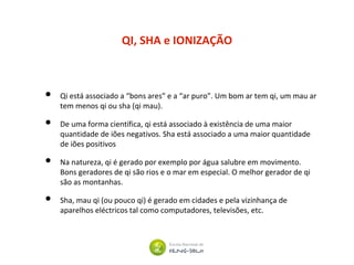 QI, SHA e IONIZAÇÃO
• Qi está associado a “bons ares” e a “ar puro”. Um bom ar tem qi, um mau ar
tem menos qi ou sha (qi mau).
• De uma forma científica, qi está associado à existência de uma maior
quantidade de iões negativos. Sha está associado a uma maior quantidade
de iões positivos
• Na natureza, qi é gerado por exemplo por água salubre em movimento.
Bons geradores de qi são rios e o mar em especial. O melhor gerador de qi
são as montanhas.
• Sha, mau qi (ou pouco qi) é gerado em cidades e pela vizinhança de
aparelhos eléctricos tal como computadores, televisões, etc.
 