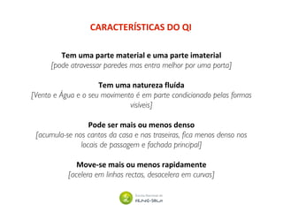 CARACTERÍSTICAS DO QI
Tem uma parte material e uma parte imaterial
[pode atravessar paredes mas entra melhor por uma porta]
Tem uma natureza fluída
[Vento e Água e o seu movimento é em parte condicionado pelas formas
visíveis]
Pode ser mais ou menos denso
[acumula-se nos cantos da casa e nas traseiras, fica menos denso nos
locais de passagem e fachada principal]
Move-se mais ou menos rapidamente
[acelera em linhas rectas, desacelera em curvas]
 