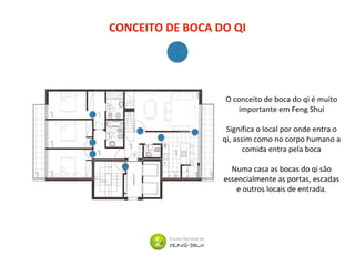 CONCEITO DE BOCA DO QI
O conceito de boca do qi é muito
importante em Feng Shui
Significa o local por onde entra o
qi, assim como no corpo humano a
comida entra pela boca
Numa casa as bocas do qi são
essencialmente as portas, escadas
e outros locais de entrada.
 