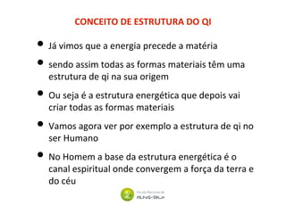 CONCEITO DE ESTRUTURA DO QI
• Já vimos que a energia precede a matéria
• sendo assim todas as formas materiais têm uma
estrutura de qi na sua origem
• Ou seja é a estrutura energética que depois vai
criar todas as formas materiais
• Vamos agora ver por exemplo a estrutura de qi no
ser Humano
• No Homem a base da estrutura energética é o
canal espiritual onde convergem a força da terra e
do céu
 