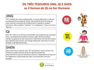 OS TRÊS TESOUROS JING, QI E SHEN
as 3 formas de Qi no Ser Humano
JING
“Qi” herdado dos nossos antepassados, as nossas pilhas para a vida que
se vão gastando ao longo do tempo. Vão perdendo força ao longo da
vida. Controla o processo de envelhecimento. Quando se acabam,
morremos. Não se podem “substituir” ou “reabastecer”. Situa-se na zona
dos rins
QI
Este “Qi” refere-se ao Qi mais concentrado, que recebemos por interação
física, nomeadamente quando comemos, sejam alimentos sólidos,
líquidos ou gasosos (ar que respiramos). Importante controlar bem aquilo
que ingerimos para termos uma energia adequada. Acumula-se na zona
do Baço. O Qi depende do Jing.
SHEN
Shen traduz-se por espírito. Este “Qi” mais difuso é inato à pessoa mas
também se pode alimentar de forma não física através de
desenvolvimento pessoal sob diversas formas. É dependente do Jing e do
Qi. Diagnostica-se pelo brilho dos olhos. Está associado à zona do
coração.
 