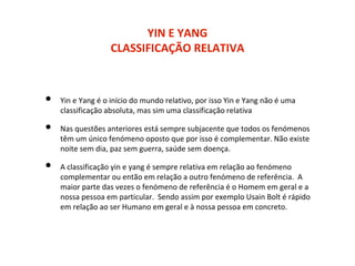 YIN E YANG
CLASSIFICAÇÃO RELATIVA
• Yin e Yang é o início do mundo relativo, por isso Yin e Yang não é uma
classificação absoluta, mas sim uma classificação relativa
• Nas questões anteriores está sempre subjacente que todos os fenómenos
têm um único fenómeno oposto que por isso é complementar. Não existe
noite sem dia, paz sem guerra, saúde sem doença.
• A classificação yin e yang é sempre relativa em relação ao fenómeno
complementar ou então em relação a outro fenómeno de referência. A
maior parte das vezes o fenómeno de referência é o Homem em geral e a
nossa pessoa em particular. Sendo assim por exemplo Usain Bolt é rápido
em relação ao ser Humano em geral e à nossa pessoa em concreto.
 