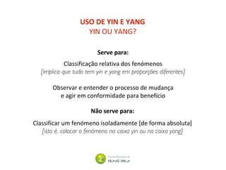 USO DE YIN E YANG
YIN OU YANG?
Serve para:
Classificação relativa dos fenómenos
[implica que tudo tem yin e yang em proporções diferentes]
Observar e entender o processo de mudança
e agir em conformidade para benefício
Não serve para:
Classificar um fenómeno isoladamente [de forma absoluta]
[isto é, colocar o fenómeno na caixa yin ou na caixa yang]
 
