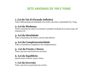 SETE AXIOMAS DE YIN E YANG
1. Lei do Tai Ji (Grande Infinito)
Tudo é diferenciação da Infinidade Una tendo como base a polaridade Yin e Yang
2. Lei da Mudança
Todos os fenómenos estão em constante e perpétua mudança de yin para yang e de
yang para yin
3. Lei da Identidade
Todo os fenómenos são únicos, não há nada idêntico
4. Lei da Complementaridade
Todos os fenómenos antagónicos são complementares
5. Lei da Frente e Dorso
Tudo o que tem uma frente tem um dorso
6. Lei do Equilíbrio
Quanto maior a frente, maior o dorso
7. Lei da Inversão
Tudo o que tem um princípio tem um fim
 