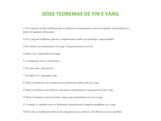 DOZE TEOREMAS DE YIN E YANG
1 Yin e yang são as duas tendências que se manifestam continuamente a partir da expansão transcendental no
ponto de separação (bifurcação)
2 Yin e yang têm tendências opostas e complementares sendo yin centrífuga e yang centrípeta.
3 No extremo, yin transforma-se em yang, e Yang transforma-se em yin.
4 Juntos, yin e yang produzem energia
5 A energia gera todos os fenómenos.
6 Yin atrai yang e yang atrai yin.
7 Yin repele yin e yang repele yang.
8 Todos os fenómenos são compostos por proporções variáveis de yin e yang.
9 Todos os fenómenos são efêmeros, alterando constantemente as proporções de yin e yang.
10 Nada é totalmente neutro havendo sempre uma predominância de yin ou yang
11 A atração e a repulsão entre os fenómenos é proporcional à respetivas qualidades yin e yang.
12 Em todas as manifestações físicas são yang gravita para o interior e yin difunde-se para a superfície.
 