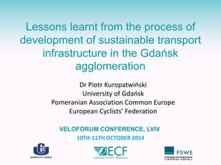 Lessons learnt from the process of 
development of sustainable transport 
infrastructure in the Gdańsk 
agglomeration 
Dr Piotr Kuropatwiński 
University of Gdańsk 
Pomeranian Association Common Europe 
European Cyclists’ Federation 
VELOFORUM CONFERENCE, LVIV 
10TH-11TH OCTOBER 2014 
 