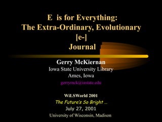 E is for Everything:
The Extra-Ordinary, Evolutionary
[e-]
Journal
Gerry McKiernan
Iowa State University Library
Ames, Iowa
gerrymck@iastate.edu
WiLSWorld 2001
The Future’s So Bright …
July 27, 2001
University of Wisconsin, Madison
 