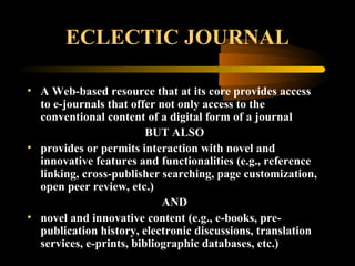 ECLECTIC JOURNAL
• A Web-based resource that at its core provides access
to e-journals that offer not only access to the
conventional content of a digital form of a journal
BUT ALSO
• provides or permits interaction with novel and
innovative features and functionalities (e.g., reference
linking, cross-publisher searching, page customization,
open peer review, etc.)
AND
• novel and innovative content (e.g., e-books, pre-
publication history, electronic discussions, translation
services, e-prints, bibliographic databases, etc.)
 