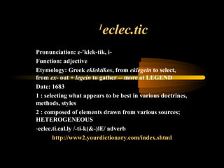 1
eclec.tic
Pronunciation: e-'klek-tik, i-
Function: adjective
Etymology: Greek eklektikos, from eklegein to select,
from ex- out + legein to gather -- more at LEGEND
Date: 1683
1 : selecting what appears to be best in various doctrines,
methods, styles
2 : composed of elements drawn from various sources;
HETEROGENEOUS
-eclec.ti.cal.ly /-ti-k(&-)lE/ adverb
http://www2.yourdictionary.com/index.shtml
 