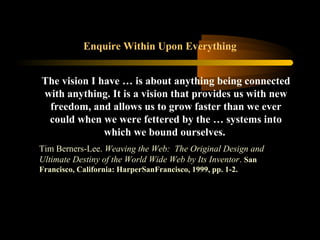 Enquire Within Upon Everything
The vision I have … is about anything being connected
with anything. It is a vision that provides us with new
freedom, and allows us to grow faster than we ever
could when we were fettered by the … systems into
which we bound ourselves.
Tim Berners-Lee. Weaving the Web: The Original Design and
Ultimate Destiny of the World Wide Web by Its Inventor. San
Francisco, California: HarperSanFrancisco, 1999, pp. 1-2.
 
