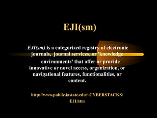 EJI(sm)
EJI(sm) is a categorized registry of electronic
journals, journal services, or 'knowledge
environments' that offer or provide
innovative or novel access, organization, or
navigational features, functionalities, or
content.
http://www.public.iastate.edu/~CYBERSTACKS/
EJI.htm
 