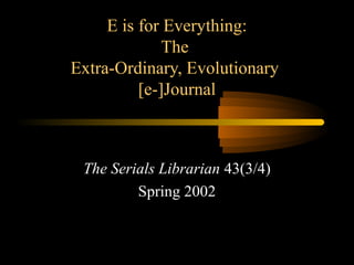 E is for Everything:
The
Extra-Ordinary, Evolutionary
[e-]Journal
The Serials Librarian 43(3/4)
Spring 2002
 