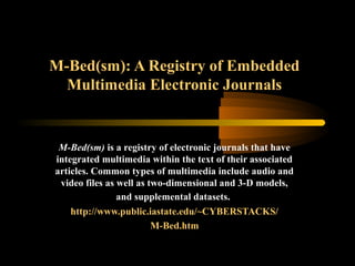 M-Bed(sm): A Registry of Embedded
Multimedia Electronic Journals
M-Bed(sm) is a registry of electronic journals that have
integrated multimedia within the text of their associated
articles. Common types of multimedia include audio and
video files as well as two-dimensional and 3-D models,
and supplemental datasets.
http://www.public.iastate.edu/~CYBERSTACKS/
M-Bed.htm
 