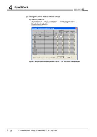 4      FUNCTIONS



                      (b) Intelligent function module detailed settings
                          1) Startup procedure
                             "Parameters "     "PLC parameter "           <<I/O assignment>>
                             Detailed setting button




                          Figure 4.24 Output Status Setting for the Case of a CPU Stop Error (GX Developer)




4 - 25     4.6 Output Status Setting for the Case of a CPU Stop Error
 