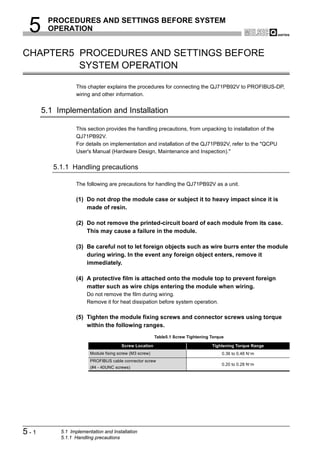 5     PROCEDURES AND SETTINGS BEFORE SYSTEM
       OPERATION


CHAPTER5 PROCEDURES AND SETTINGS BEFORE
         SYSTEM OPERATION

                 This chapter explains the procedures for connecting the QJ71PB92V to PROFIBUS-DP,
                 wiring and other information.


      5.1 Implementation and Installation

                 This section provides the handling precautions, from unpacking to installation of the
                 QJ71PB92V.
                 For details on implementation and installation of the QJ71PB92V, refer to the "QCPU
                 User's Manual (Hardware Design, Maintenance and Inspection)."


         5.1.1 Handling precautions

                 The following are precautions for handling the QJ71PB92V as a unit.

                 (1) Do not drop the module case or subject it to heavy impact since it is
                     made of resin.

                 (2) Do not remove the printed-circuit board of each module from its case.
                     This may cause a failure in the module.

                 (3) Be careful not to let foreign objects such as wire burrs enter the module
                     during wiring. In the event any foreign object enters, remove it
                     immediately.

                 (4) A protective film is attached onto the module top to prevent foreign
                     matter such as wire chips entering the module when wiring.
                      Do not remove the film during wiring.
                      Remove it for heat dissipation before system operation.

                 (5) Tighten the module fixing screws and connector screws using torque
                     within the following ranges.
                                                         Table5.1 Screw Tightening Torque

                                       Screw Location                              Tightening Torque Range
                        Module fixing screw (M3 screw)                                  0.36 to 0.48 N·m
                        PROFIBUS cable connector screw
                                                                                        0.20 to 0.28 N·m
                        (#4 - 40UNC screws)




5-1        5.1 Implementation and Installation
           5.1.1 Handling precautions
 