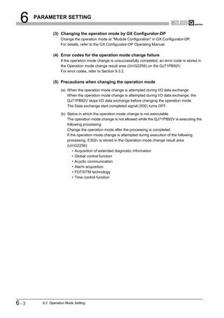 6    PARAMETER SETTING


              (3) Changing the operation mode by GX Configurator-DP
                   Change the operation mode at "Module Configuration" in GX Configurator-DP.
                   For details, refer to the GX Configurator-DP Operating Manual.

              (4) Error codes for the operation mode change failure
                   If the operation mode change is unsuccessfully completed, an error code is stored in
                   the Operation mode change result area (UnG2256) on the QJ71PB92V.
                   For error codes, refer to Section 9.3.2.

              (5) Precautions when changing the operation mode
                   (a) When the operation mode change is attempted during I/O data exchange
                       When the operation mode change is attempted during I/O data exchange, the
                       QJ71PB92V stops I/O data exchange before changing the operation mode.
                       The Data exchange start completed signal (X00) turns OFF.

                   (b) Status in which the operation mode change is not executable
                       The operation mode change is not allowed while the QJ71PB92V is executing the
                       following processing.
                       Change the operation mode after the processing is completed.
                       If the operation mode change is attempted during execution of the following
                       processing, E302H is stored in the Operation mode change result area
                       (UnG2256):
                           • Acquisition of extended diagnostic information
                           • Global control function
                           • Acyclic communication
                           • Alarm acquisition
                           • FDT/DTM technology
                           • Time control function




6-3     6.2 Operation Mode Setting
 