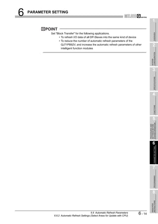 6   PARAMETER SETTING

                                                                                                    1
           POINT




                                                                                                         OVERVIEW
             Set "Block Transfer" for the following applications.
                    • To refresh I/O data of all DP-Slaves into the same kind of device
                    • To reduce the number of automatic refresh parameters of the
                      QJ71PB92V, and increase the automatic refresh parameters of other             2
                      intelligent function modules




                                                                                                  CONFIGURATION
                                                                                                  SYSTEM
                                                                                                    3




                                                                                                         SPECIFICATIONS
                                                                                                    4




                                                                                                         FUNCTIONS
                                                                                                    5




                                                                                              SYSTEM OPERATION
                                                                                              PROCEDURES AND
                                                                                              SETTINGS BEFORE
                                                                                                    6

                                                                                                         PARAMETER SETTING




                                                                                                    7
                                                                                                         PROGRAMMING




                                                                                                    8
                                                                                                  INSTRUCTIONS
                                                                                                  DEDICATED




                                                6.6 Automatic Refresh Parameters
               6.6.2 Automatic Refresh Settings (Select Areas for Update with CPU)
                                                                                     6 - 14
 
