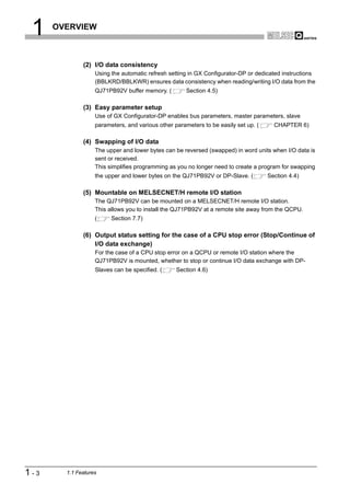 1    OVERVIEW



              (2) I/O data consistency
                   Using the automatic refresh setting in GX Configurator-DP or dedicated instructions
                   (BBLKRD/BBLKWR) ensures data consistency when reading/writing I/O data from the
                   QJ71PB92V buffer memory. (         Section 4.5)

              (3) Easy parameter setup
                   Use of GX Configurator-DP enables bus parameters, master parameters, slave
                   parameters, and various other parameters to be easily set up. (     CHAPTER 6)

              (4) Swapping of I/O data
                   The upper and lower bytes can be reversed (swapped) in word units when I/O data is
                   sent or received.
                   This simplifies programming as you no longer need to create a program for swapping
                   the upper and lower bytes on the QJ71PB92V or DP-Slave. (         Section 4.4)

              (5) Mountable on MELSECNET/H remote I/O station
                   The QJ71PB92V can be mounted on a MELSECNET/H remote I/O station.
                   This allows you to install the QJ71PB92V at a remote site away from the QCPU.
                   (     Section 7.7)

              (6) Output status setting for the case of a CPU stop error (Stop/Continue of
                  I/O data exchange)
                   For the case of a CPU stop error on a QCPU or remote I/O station where the
                   QJ71PB92V is mounted, whether to stop or continue I/O data exchange with DP-
                   Slaves can be specified. (     Section 4.6)




1-3     1.1 Features
 