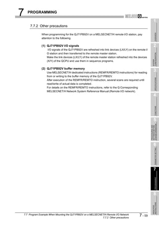 7   PROGRAMMING

                                                                                                                 1
     7.7.2 Other precautions




                                                                                                                      OVERVIEW
              When programming for the QJ71PB92V on a MELSECNET/H remote I/O station, pay
              attention to the following.

              (1) QJ71PB92V I/O signals                                                                          2
                   I/O signals of the QJ71PB92V are refreshed into link devices (LX/LY) on the remote I/
                  O station and then transferred to the remote master station.




                                                                                                               CONFIGURATION
                  Make the link devices (LX/LY) of the remote master station refreshed into the devices




                                                                                                               SYSTEM
                  (X/Y) of the QCPU and use them in sequence programs.

              (2) QJ71PB92V buffer memory
                  Use MELSECNET/H dedicated instructions (REMFR/REMTO instructions) for reading
                                                                                                                 3
                  from or writing to the buffer memory of the QJ71PB92V.




                                                                                                                      SPECIFICATIONS
                  After execution of the REMFR/REMTO instruction, several scans are required until
                  read/write of actual data is completed.
                  For details on the REMFR/REMTO instructions, refer to the Q Corresponding
                  MELSECNET/H Network System Reference Manual (Remote I/O network).
                                                                                                                 4




                                                                                                                      FUNCTIONS
                                                                                                                 5




                                                                                                           SYSTEM OPERATION
                                                                                                           PROCEDURES AND
                                                                                                           SETTINGS BEFORE
                                                                                                                 6

                                                                                                                      PARAMETER SETTING




                                                                                                                 7
                                                                                                                      PROGRAMMING




                                                                                                                 8
                                                                                                               INSTRUCTIONS
                                                                                                               DEDICATED




7.7 Program Example When Mounting the QJ71PB92V on a MELSECNET/H Remote I/O Network
                                                             7.7.2 Other precautions
                                                                                                7 - 59
 
