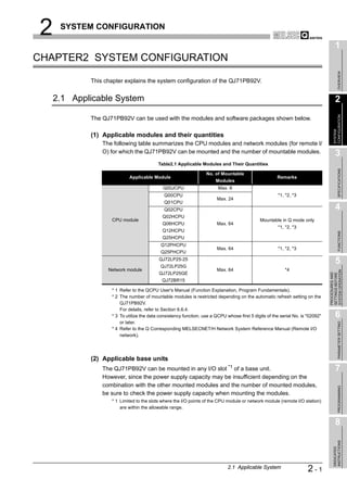 2    SYSTEM CONFIGURATION

                                                                                                                                      1
CHAPTER2 SYSTEM CONFIGURATION




                                                                                                                                           OVERVIEW
            This chapter explains the system configuration of the QJ71PB92V.


    2.1 Applicable System                                                                                                             2




                                                                                                                                    CONFIGURATION
            The QJ71PB92V can be used with the modules and software packages shown below.




                                                                                                                                    SYSTEM
            (1) Applicable modules and their quantities
                The following table summarizes the CPU modules and network modules (for remote I/
                O) for which the QJ71PB92V can be mounted and the number of mountable modules.                                        3
                                          Table2.1 Applicable Modules and Their Quantities




                                                                                                                                           SPECIFICATIONS
                                                                  No. of Mountable
                           Applicable Module                                                          Remarks
                                                                       Modules
                                            Q00JCPU                     Max. 8
                                             Q00CPU                                                    *1, *2, *3
                                                                        Max. 24
                                             Q01CPU
                                             Q02CPU                                                                                   4
                                            Q02HCPU
                   CPU module                                                                 Mountable in Q mode only
                                            Q06HCPU                     Max. 64
                                                                                                       *1, *2, *3
                                            Q12HCPU




                                                                                                                                           FUNCTIONS
                                            Q25HCPU
                                           Q12PHCPU
                                                                        Max. 64                        *1, *2, *3
                                           Q25PHCPU
                                          QJ72LP25-25
                                           QJ72LP25G
                                                                                                                                      5
                  Network module                                        Max. 64                           *4




                                                                                                                                SYSTEM OPERATION
                                          QJ72LP25GE




                                                                                                                                PROCEDURES AND
                                                                                                                                SETTINGS BEFORE
                                            QJ72BR15

                   * 1 Refer to the QCPU User's Manual (Function Explanation, Program Fundamentals).
                   * 2 The number of mountable modules is restricted depending on the automatic refresh setting on the
                       QJ71PB92V.
                       For details, refer to Section 6.6.4.
                   * 3 To utilize the data consistency function, use a QCPU whose first 5 digits of the serial No. is "02092"         6
                       or later.


                                                                                                                                           PARAMETER SETTING
                   * 4 Refer to the Q Corresponding MELSECNET/H Network System Reference Manual (Remote I/O
                       network).




            (2) Applicable base units
                The QJ71PB92V can be mounted in any I/O slot *1 of a base unit.                                                       7
                However, since the power supply capacity may be insufficient depending on the
                combination with the other mounted modules and the number of mounted modules,
                                                                                                                                           PROGRAMMING




                be sure to check the power supply capacity when mounting the modules.
                   * 1 Limited to the slots where the I/O points of the CPU module or network module (remote I/O station)
                       are within the allowable range.


                                                                                                                                      8
                                                                                                                                    INSTRUCTIONS
                                                                                                                                    DEDICATED




                                                                             2.1 Applicable System                    2-1
 