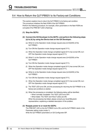 9       TROUBLESHOOTING


         9.4 How to Return the QJ71PB92V to Its Factory-set Conditions

                    This section explains how to return the QJ71PB92V to its factory-set condition.
                    This procedure initializes the flash ROM of the QJ71PB92V.
                    Perform the following procedure, for example, when parameters in the flash ROM are
                    corrupted (The PRM SET LED is flashing).

                    (1) Stop the QCPU.

                    (2) Connect the GX Developer to the QCPU, and perform the following steps
                        (a) to (k) by using the Device test on the GX Developer.
                         (a) Write 9H to the Operation mode change request area (UnG2255) of the
                             QJ71PB92V.

                         (b) Turn ON the Operation mode change request signal (Y11).

                         (c) When the Operation mode change completed signal (X11) has turned ON, turn
                             OFF the Operation mode change request signal (Y11).

                         (d) Write FH to the Operation mode change request area (UnG2255) of the
                             QJ71PB92V.

                         (e) Turn ON the Operation mode change request signal (Y11).

                         (f) When the Operation mode change completed signal (X11) has turned ON, turn
                             OFF the Operation mode change request signal (Y11).

                         (g) Write AH to the Operation mode change request area (UnG2255) of the
                             QJ71PB92V.

                         (h) Turn ON the Operation mode change request signal (Y11).

                         (i) When the Operation mode change completed signal (X11) has turned ON, turn
                             OFF the Operation mode change request signal (Y11).

                         (j) The TEST LED turns ON, and the processing for returning the QJ71PB92V to its
                             factory-set conditions is started.

                         (k) When the processing is completed, the following status will be identified.
                                • When normally completed: The TEST LED turns OFF.
                                • When failed: The TEST and FAULT LEDs are ON.
                             When the processing has failed, please consult your local Mitsubishi
                             representative, explaining a detailed description of the problem.

                    (3) Reapply power to or reset the QCPU.
                         The PRM SET LED on the QJ71PB92V turns ON, and the QJ71PB92V starts in the
                         Parameter setting mode (mode 1).
                         Write the QJ71PB92V parameters on GX Configurator-DP.




9 - 18        9.4 How to Return the QJ71PB92V to Its Factory-set Conditions
 