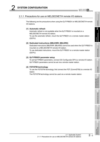 2   SYSTEM CONFIGURATION

                                                                                                        1
     2.1.1 Precautions for use on MELSECNET/H remote I/O stations




                                                                                                             OVERVIEW
           The following are the precautions when using the QJ71PB92V on MELSECNET/H remote
           I/O stations.

           (1) Automatic refresh                                                                        2
               Automatic refresh is not available when the QJ71PB92V is mounted on a
               MELSECNET/H remote I/O station.




                                                                                                      CONFIGURATION
               To use the automatic refresh, mount the QJ71PB92V on a remote master station




                                                                                                      SYSTEM
               (QCPU).

           (2) Dedicated instructions (BBLKWR, BBLKRD)
               Dedicated instructions (BBLKWR, BBLKRD) cannot be used when the QJ71PB92V is
                                                                                                        3
               mounted on a MELSECNET/H remote I/O station.




                                                                                                             SPECIFICATIONS
               To use dedicated instructions, mount the QJ71PB92V on a remote master station
               (QCPU).

           (3) QJ71PB92V parameter setup
               To set QJ71PB92V parameters, connect GX Configurator-DP to a remote I/O station.         4
               QJ71PB92V parameters cannot be set via a remote master station.

           (4) FDT/DTM technology




                                                                                                             FUNCTIONS
               To use the FDT/DTM technology, first connect the FDT (CommDTM) to a remote I/O
               station.
               The FDT/DTM technology cannot be used via a remote master station.
                                                                                                        5




                                                                                                  SYSTEM OPERATION
                                                                                                  PROCEDURES AND
                                                                                                  SETTINGS BEFORE
                                                                                                        6

                                                                                                             PARAMETER SETTING




                                                                                                        7
                                                                                                             PROGRAMMING




                                                                                                        8
                                                                                                      INSTRUCTIONS
                                                                                                      DEDICATED




                                                             2.1 Applicable System
                        2.1.1 Precautions for use on MELSECNET/H remote I/O stations
                                                                                          2-3
 